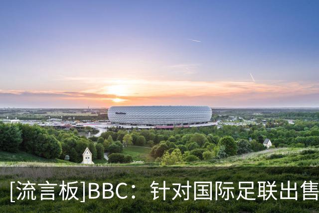 [流言板]BBC：针对国际足联出售世界杯股权计划，欧足联或抵制世界杯